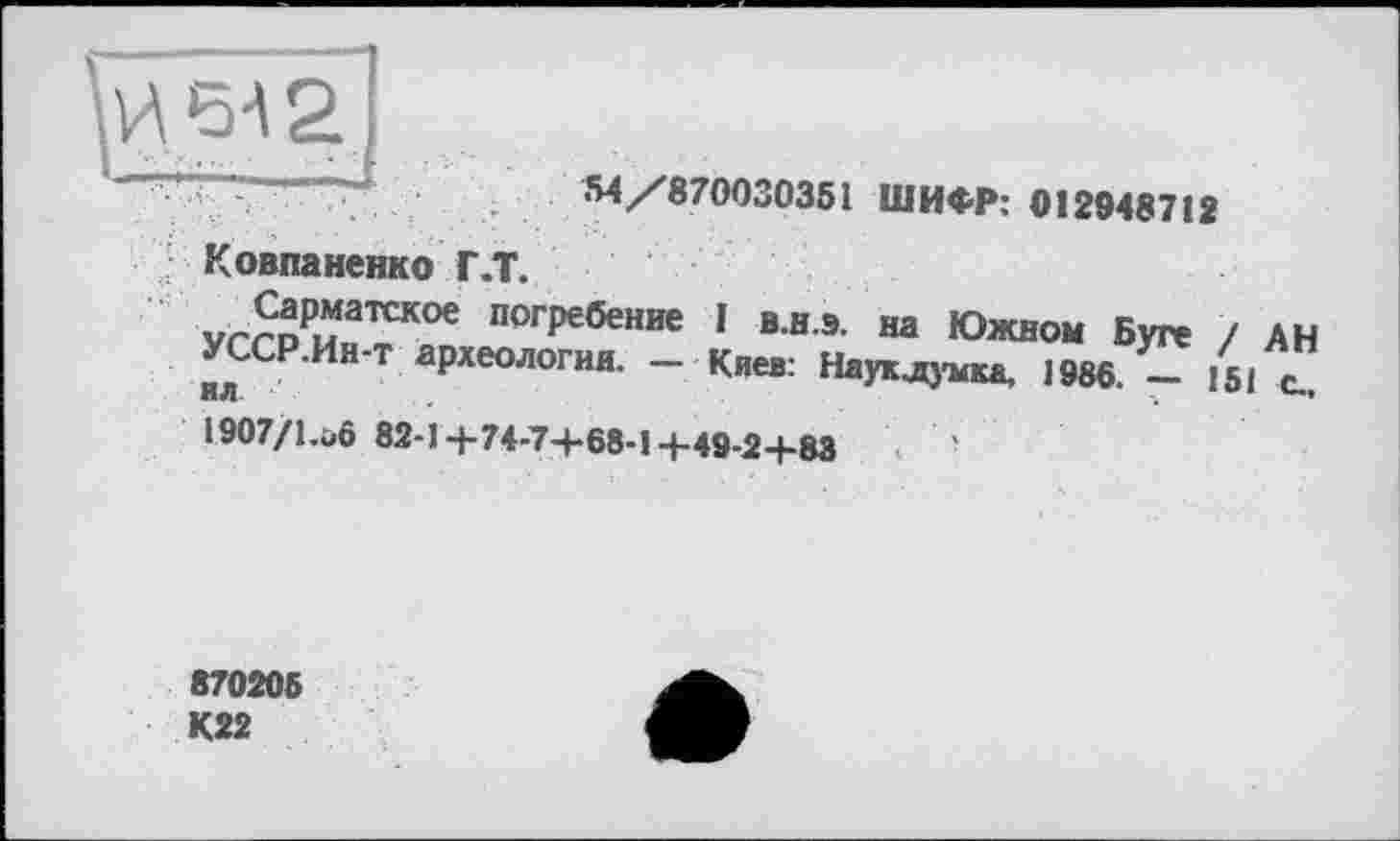 ﻿Ковпаненко Г.Т.
-M/870030351 ШИФР: 012948712
vrrDPuaTCKOe погРебение 1 В.Н.Э. на Южном Буге / АН УССР.Ин-т археология. - Киев: Наук .думка, 1986. - 151 ”
1907/l.üô 82-1+74-7+68-14-49-24-83
870205 К22